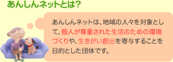 あんしんネットは、地域の人々を対象として、個人が尊重された生活のための環境づくりや、生きがい創出を寄与することを目的とした団体です。